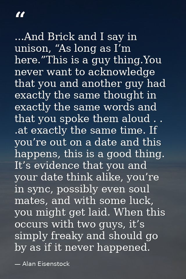...And Brick and I say in unison, “As long as I’m here.”This is a guy thing.You never want to acknowledge that you and a — Alan Eisenstock