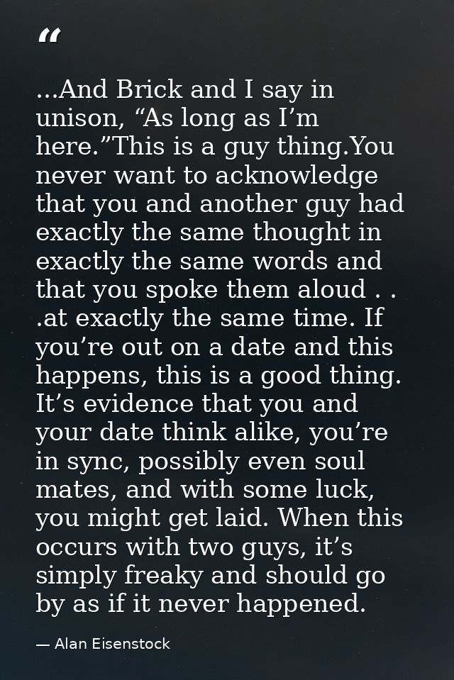 ...And Brick and I say in unison, “As long as I’m here.”This is a guy thing.You never want to acknowledge that you and a — Alan Eisenstock