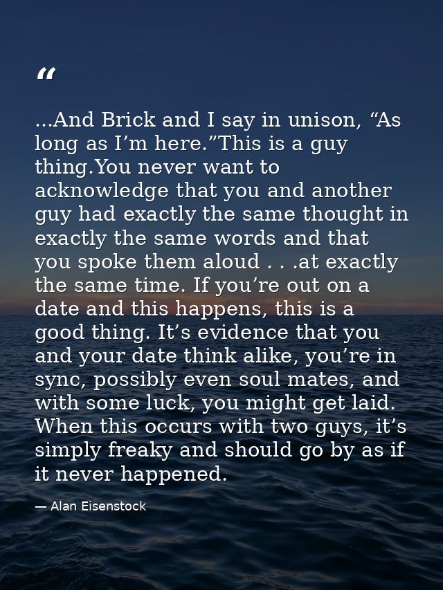 ...And Brick and I say in unison, “As long as I’m here.”This is a guy thing.You never want to acknowledge that you and a — Alan Eisenstock