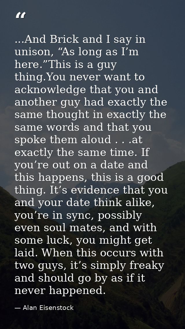 ...And Brick and I say in unison, “As long as I’m here.”This is a guy thing.You never want to acknowledge that you and a — Alan Eisenstock