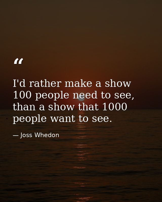 I'd rather make a show 100 people need to see, than a show that 1000 people want to see. — Joss Whedon