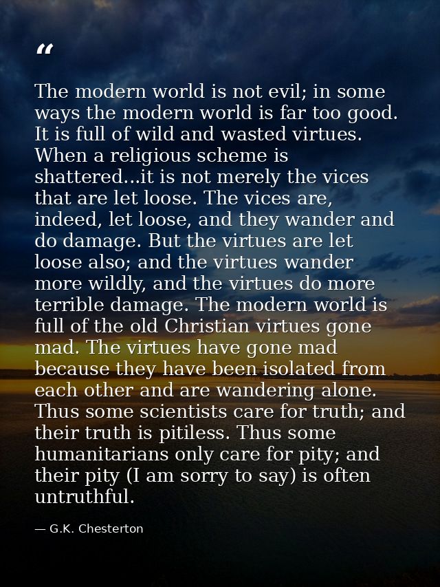 The modern world is not evil; in some ways the modern world is far too good. It is full of wild and wasted virtues. When — G.K. Chesterton