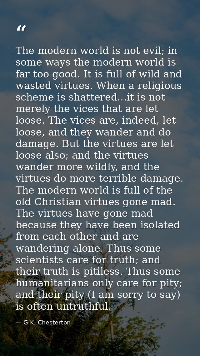 The modern world is not evil; in some ways the modern world is far too good. It is full of wild and wasted virtues. When — G.K. Chesterton
