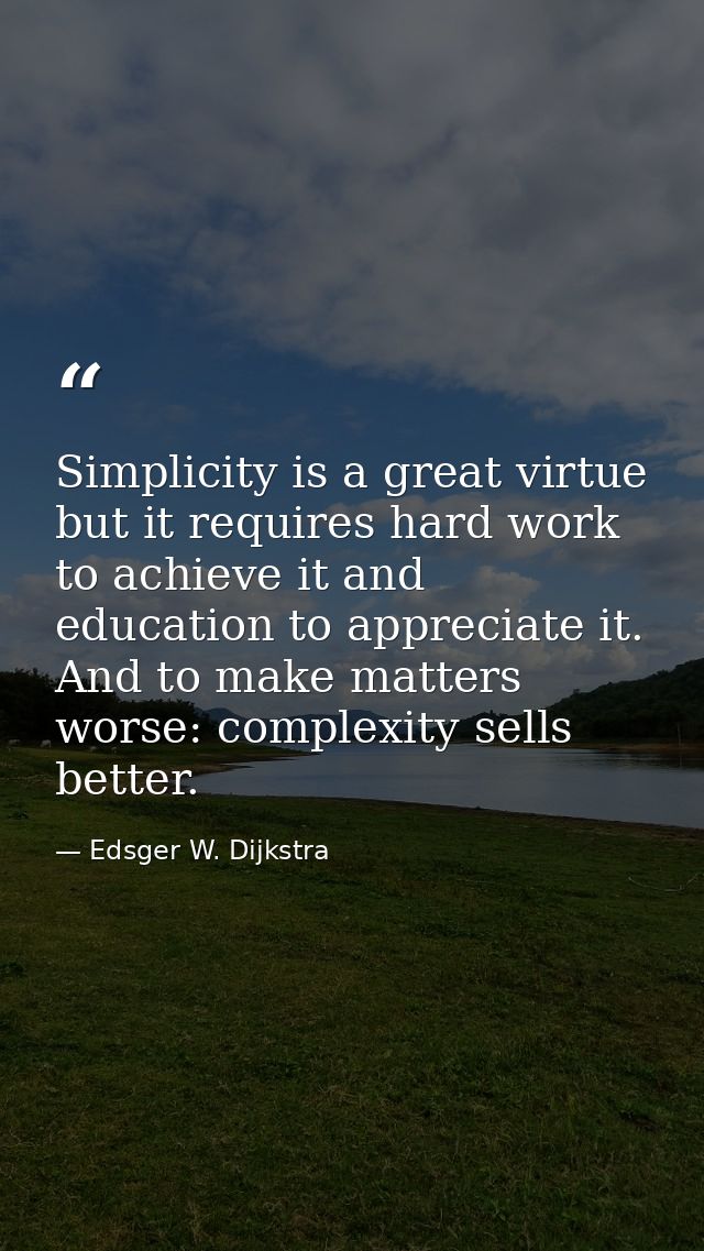 Simplicity is a great virtue but it requires hard work to achieve it and education to appreciate it. And to make matters — Edsger W. Dijkstra