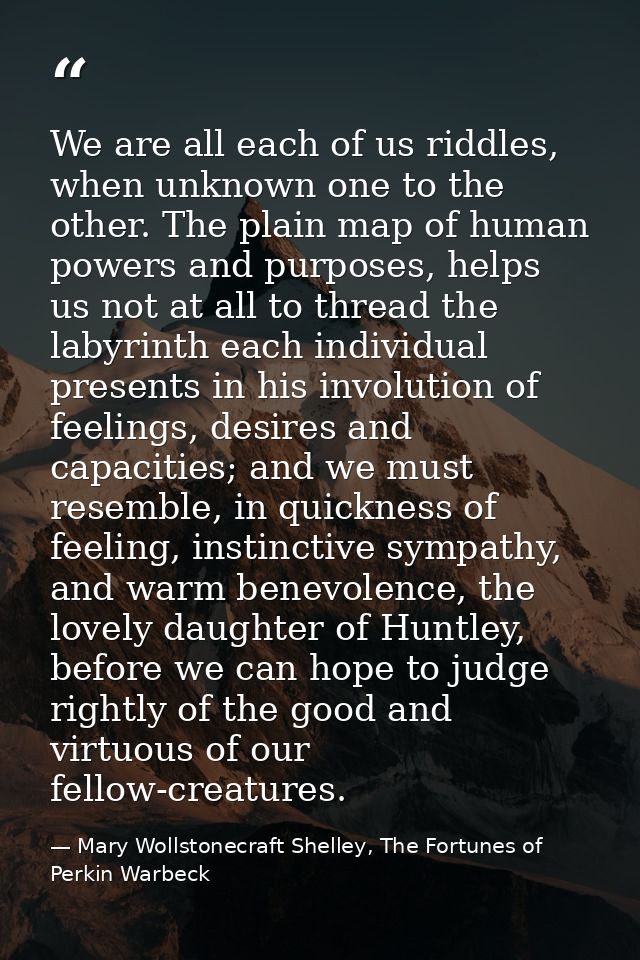 We are all each of us riddles, when unknown one to the other. The plain map of human powers and purposes, helps us not a — Mary Wollstonecraft Shelley, The Fortunes of Perkin Warbeck