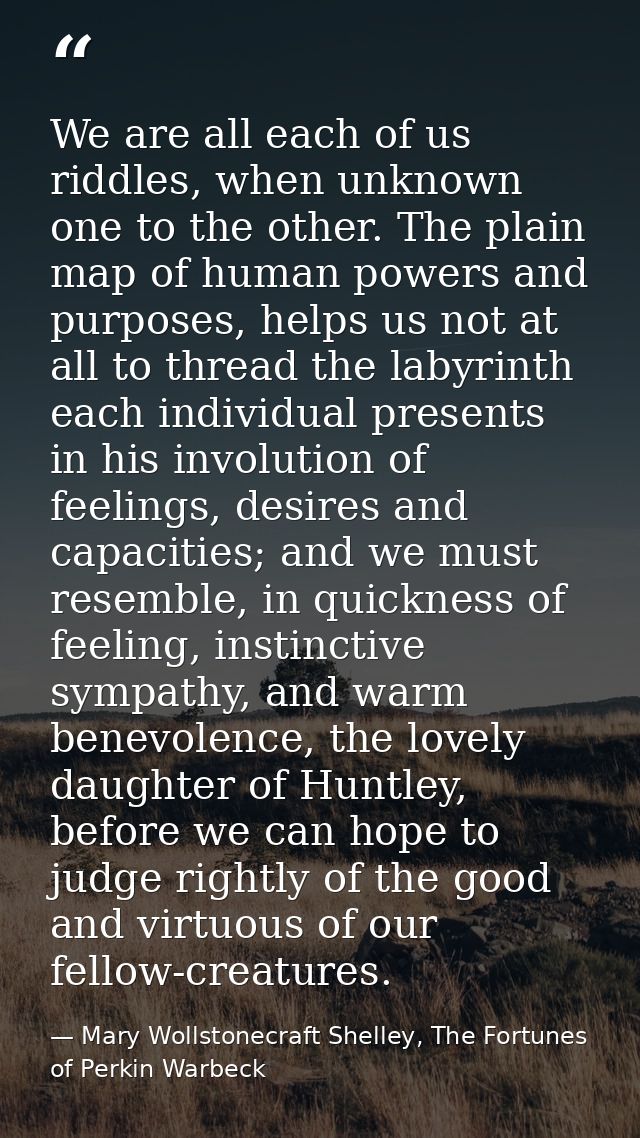 We are all each of us riddles, when unknown one to the other. The plain map of human powers and purposes, helps us not a — Mary Wollstonecraft Shelley, The Fortunes of Perkin Warbeck