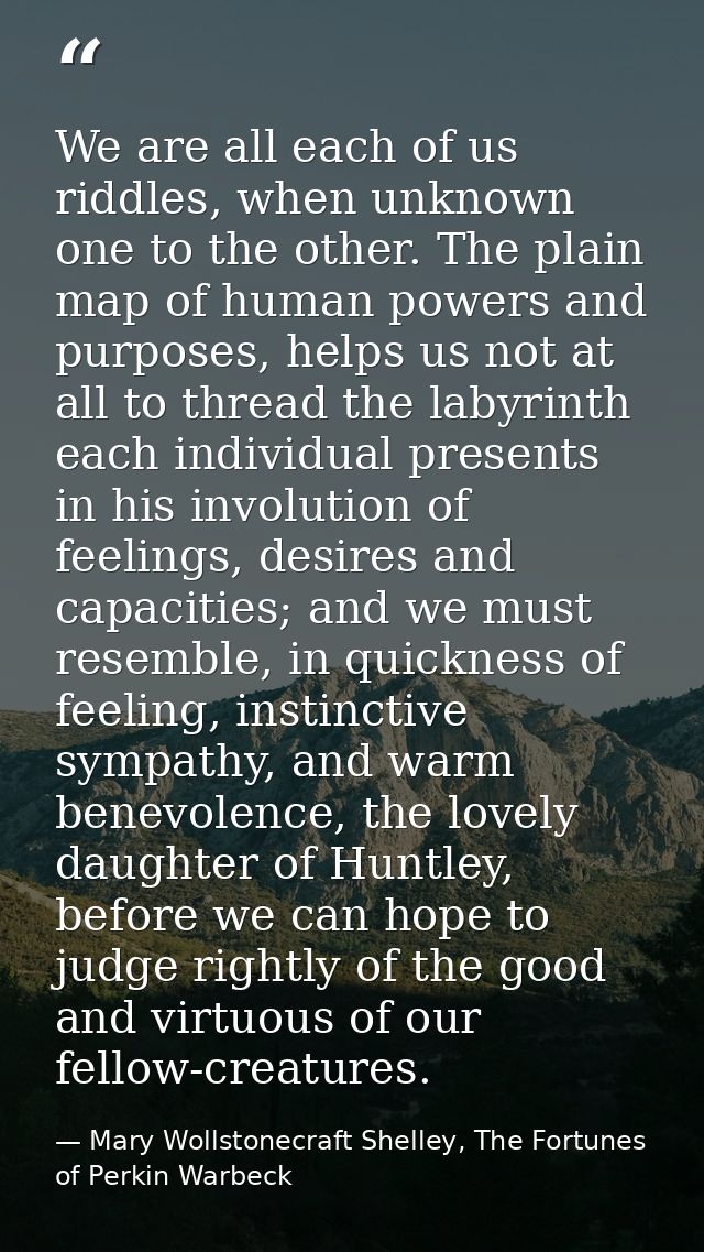 We are all each of us riddles, when unknown one to the other. The plain map of human powers and purposes, helps us not a — Mary Wollstonecraft Shelley, The Fortunes of Perkin Warbeck