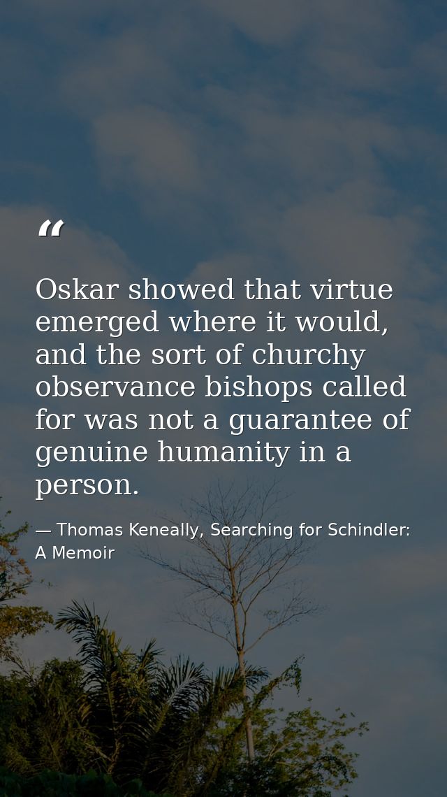 Oskar showed that virtue emerged where it would, and the sort of churchy observance bishops called for was not a guarant — Thomas Keneally, Searching for Schindler: A Memoir
