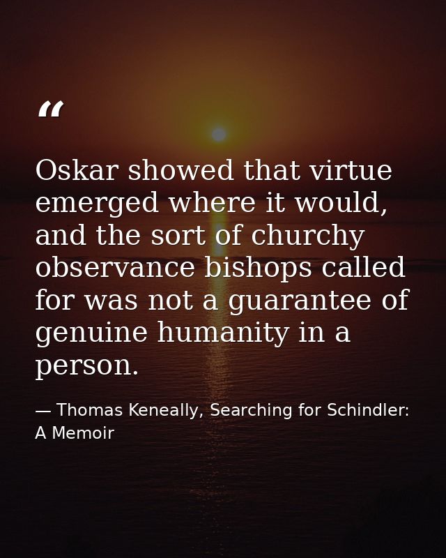 Oskar showed that virtue emerged where it would, and the sort of churchy observance bishops called for was not a guarant — Thomas Keneally, Searching for Schindler: A Memoir