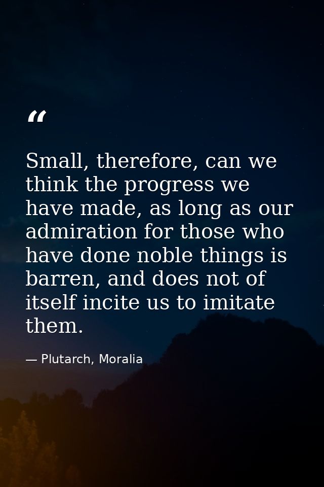Small, therefore, can we think the progress we have made, as long as our admiration for those who have done noble things — Plutarch, Moralia