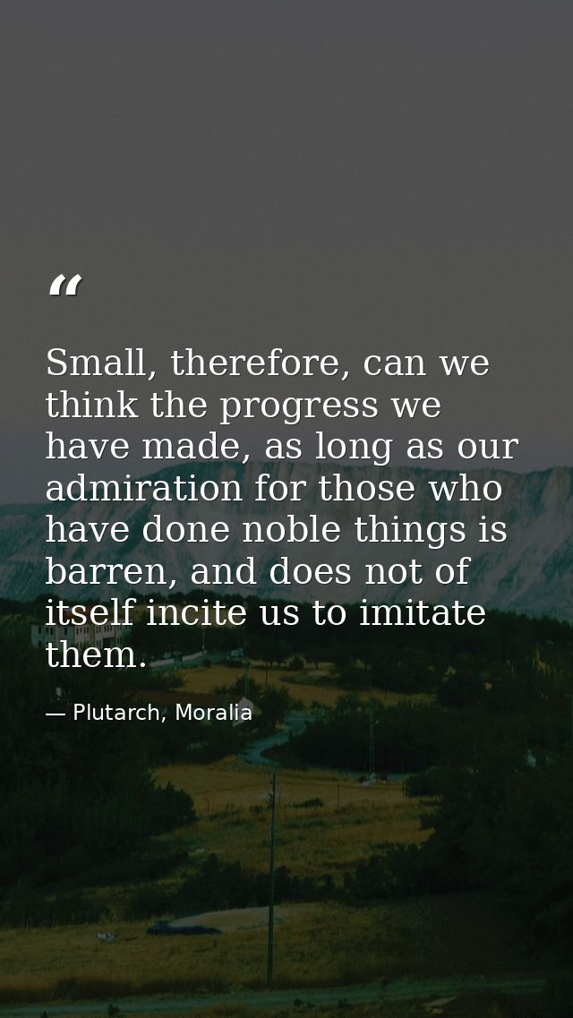Small, therefore, can we think the progress we have made, as long as our admiration for those who have done noble things — Plutarch, Moralia