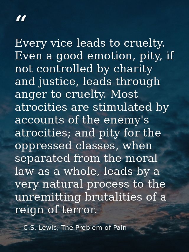 Every vice leads to cruelty. Even a good emotion, pity, if not controlled by charity and justice, leads through anger to — C.S. Lewis, The Problem of Pain