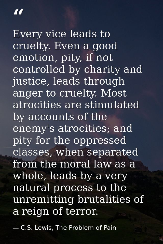 Every vice leads to cruelty. Even a good emotion, pity, if not controlled by charity and justice, leads through anger to — C.S. Lewis, The Problem of Pain