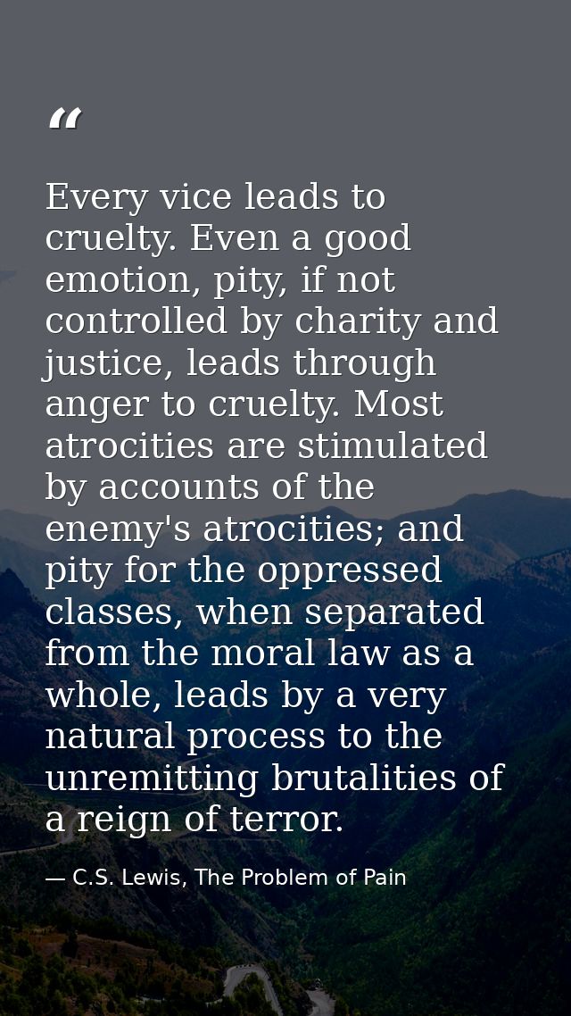 Every vice leads to cruelty. Even a good emotion, pity, if not controlled by charity and justice, leads through anger to — C.S. Lewis, The Problem of Pain