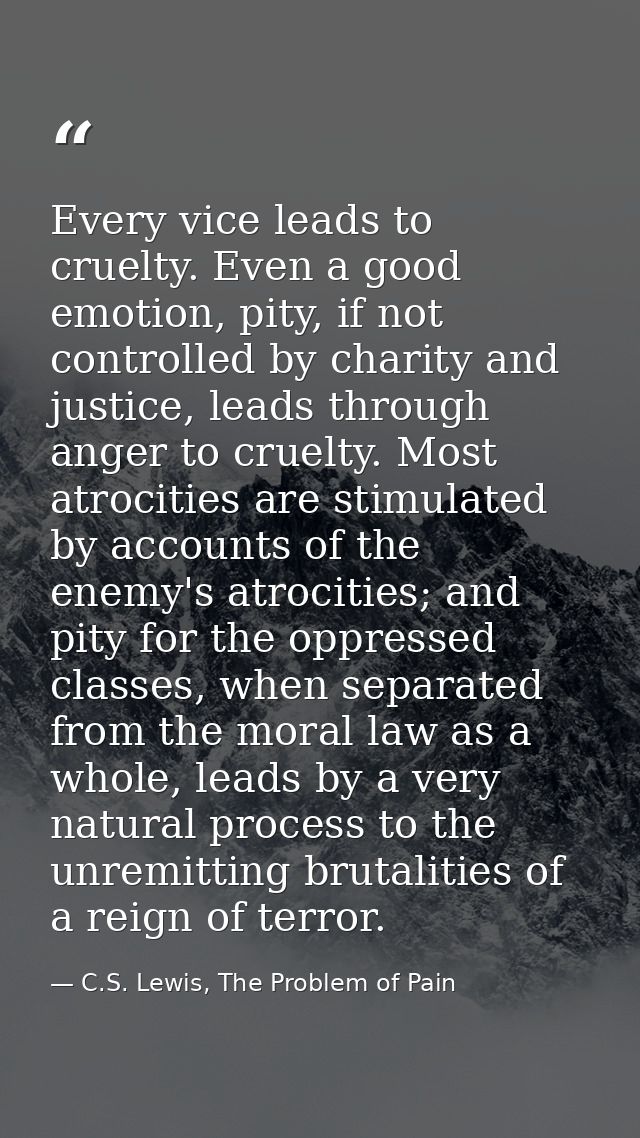 Every vice leads to cruelty. Even a good emotion, pity, if not controlled by charity and justice, leads through anger to — C.S. Lewis, The Problem of Pain