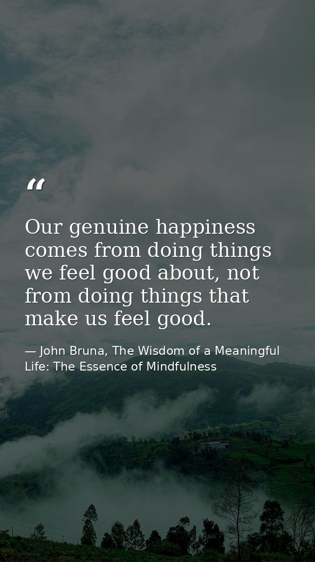 Our genuine happiness comes from doing things we feel good about, not from doing things that make us feel good. — John Bruna, The Wisdom of a Meaningful Life: The Essence of Mindfulness