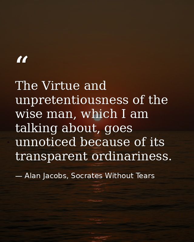The Virtue and unpretentiousness of the wise man, which I am talking about, goes unnoticed because of its transparent or — Alan Jacobs, Socrates Without Tears
