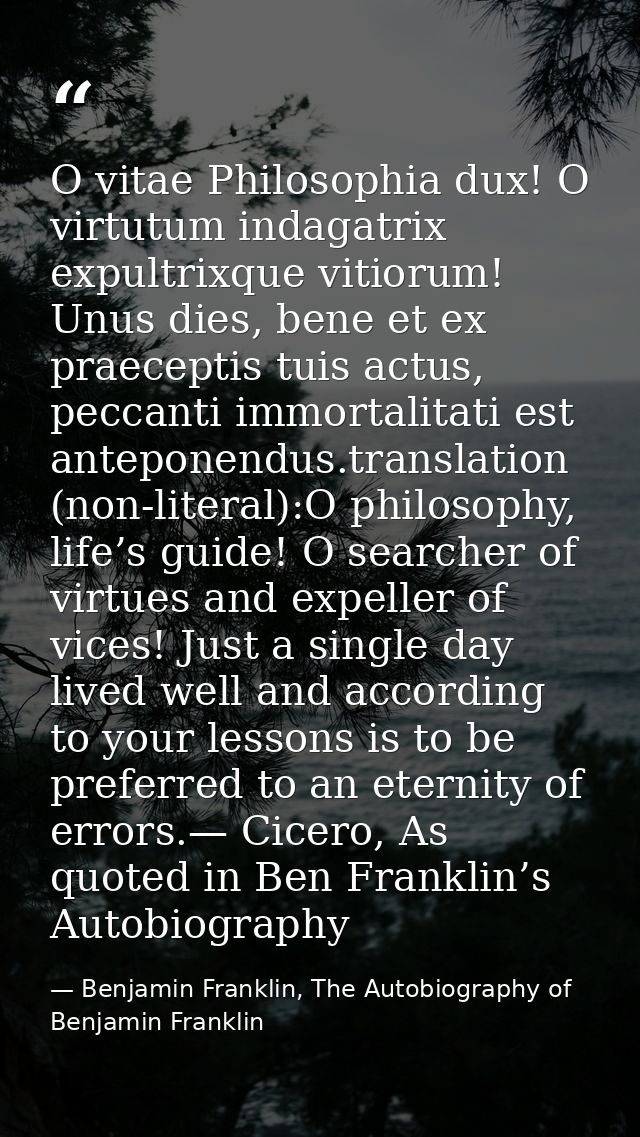 O vitae Philosophia dux! O virtutum indagatrix expultrixque vitiorum! Unus dies, bene et ex praeceptis tuis actus, pecca — Benjamin Franklin, The Autobiography of Benjamin Franklin