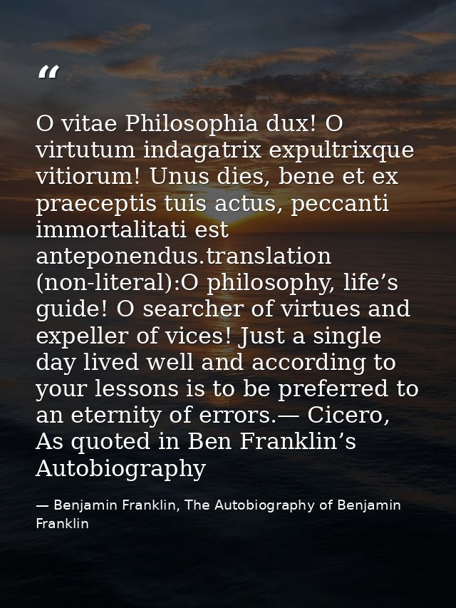 O vitae Philosophia dux! O virtutum indagatrix expultrixque vitiorum! Unus dies, bene et ex praeceptis tuis actus, pecca — Benjamin Franklin, The Autobiography of Benjamin Franklin