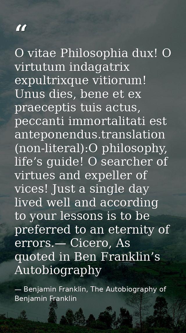 O vitae Philosophia dux! O virtutum indagatrix expultrixque vitiorum! Unus dies, bene et ex praeceptis tuis actus, pecca — Benjamin Franklin, The Autobiography of Benjamin Franklin