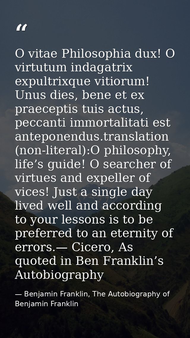 O vitae Philosophia dux! O virtutum indagatrix expultrixque vitiorum! Unus dies, bene et ex praeceptis tuis actus, pecca — Benjamin Franklin, The Autobiography of Benjamin Franklin
