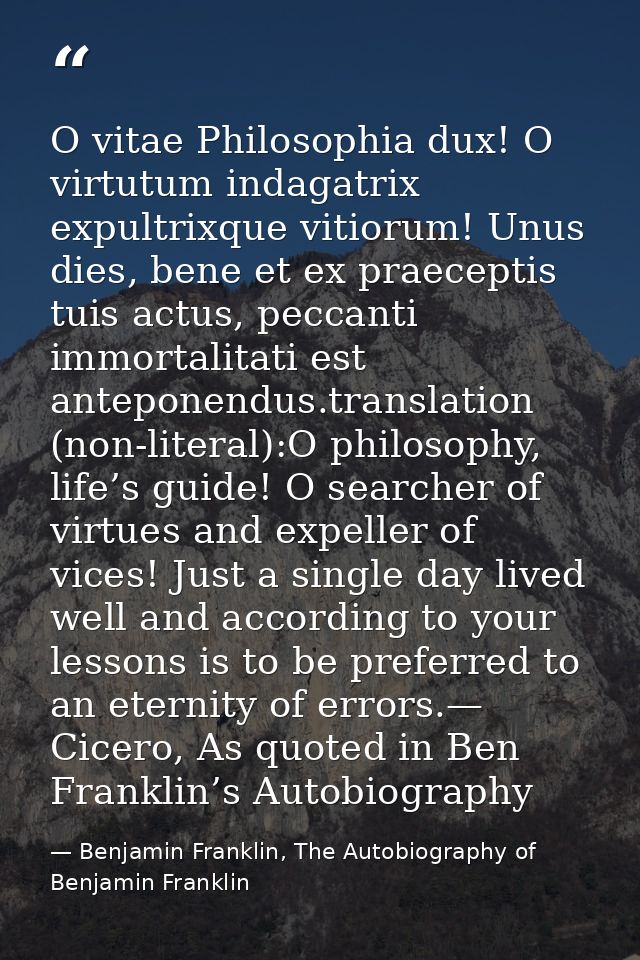 O vitae Philosophia dux! O virtutum indagatrix expultrixque vitiorum! Unus dies, bene et ex praeceptis tuis actus, pecca — Benjamin Franklin, The Autobiography of Benjamin Franklin