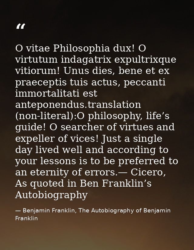 O vitae Philosophia dux! O virtutum indagatrix expultrixque vitiorum! Unus dies, bene et ex praeceptis tuis actus, pecca — Benjamin Franklin, The Autobiography of Benjamin Franklin