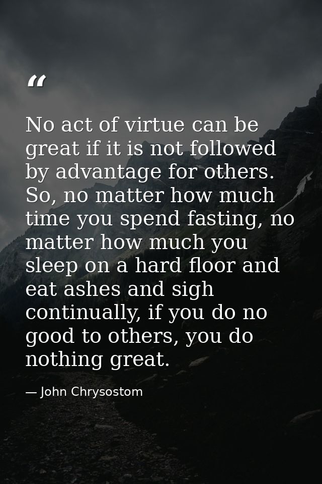 No act of virtue can be great if it is not followed by advantage for others. So, no matter how much time you spend fasti — John Chrysostom