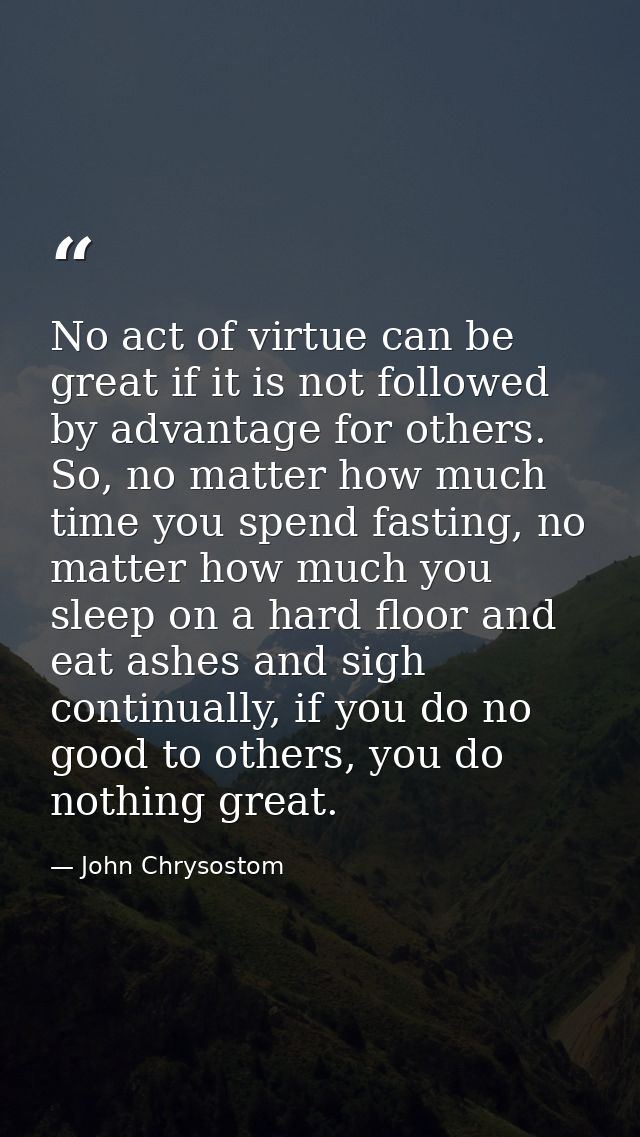 No act of virtue can be great if it is not followed by advantage for others. So, no matter how much time you spend fasti — John Chrysostom