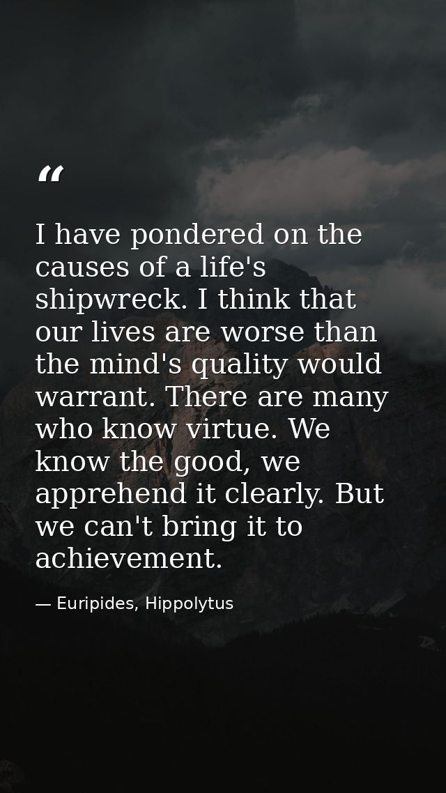 I have pondered on the causes of a life's shipwreck. I think that our lives are worse than the mind's quality would warr — Euripides, Hippolytus