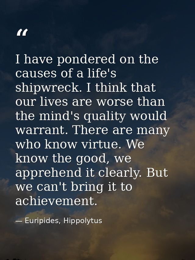 I have pondered on the causes of a life's shipwreck. I think that our lives are worse than the mind's quality would warr — Euripides, Hippolytus