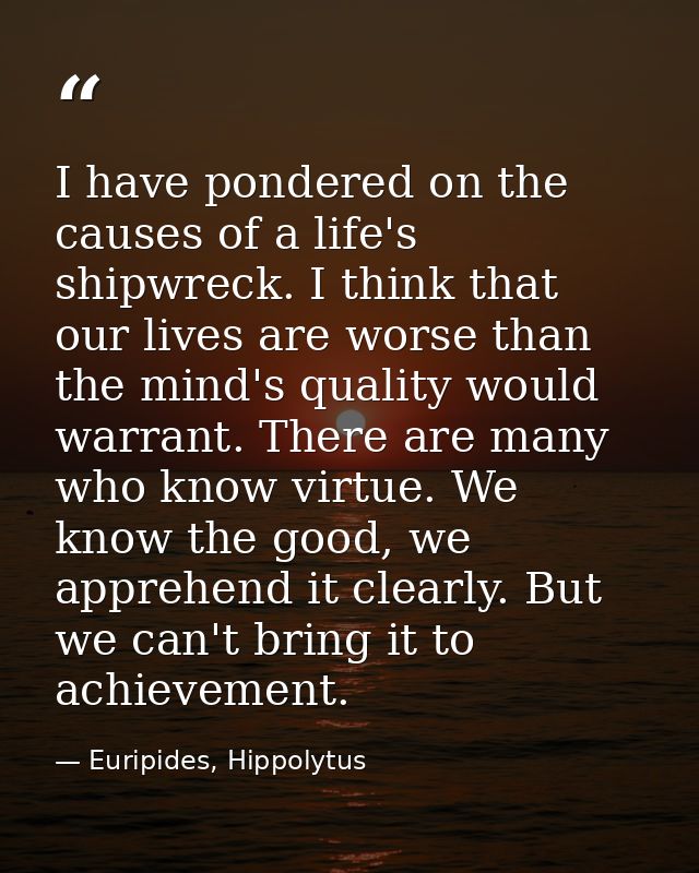 I have pondered on the causes of a life's shipwreck. I think that our lives are worse than the mind's quality would warr — Euripides, Hippolytus