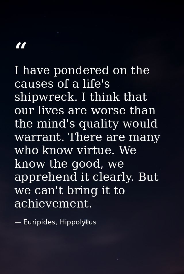 I have pondered on the causes of a life's shipwreck. I think that our lives are worse than the mind's quality would warr — Euripides, Hippolytus