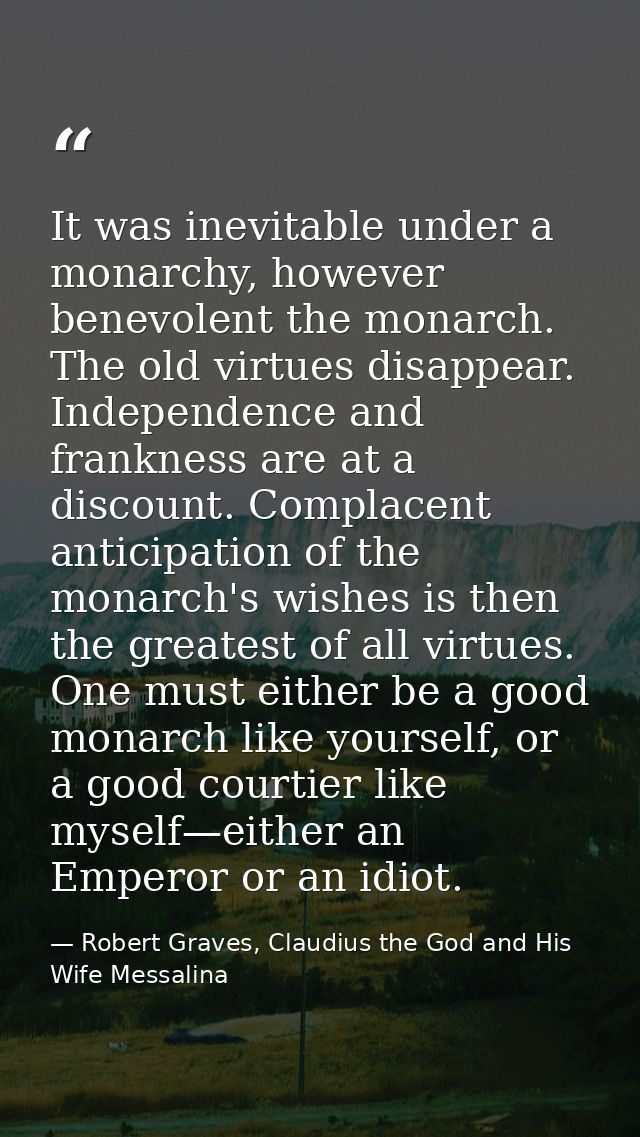 It was inevitable under a monarchy, however benevolent the monarch. The old virtues disappear. Independence and franknes — Robert Graves, Claudius the God and His Wife Messalina