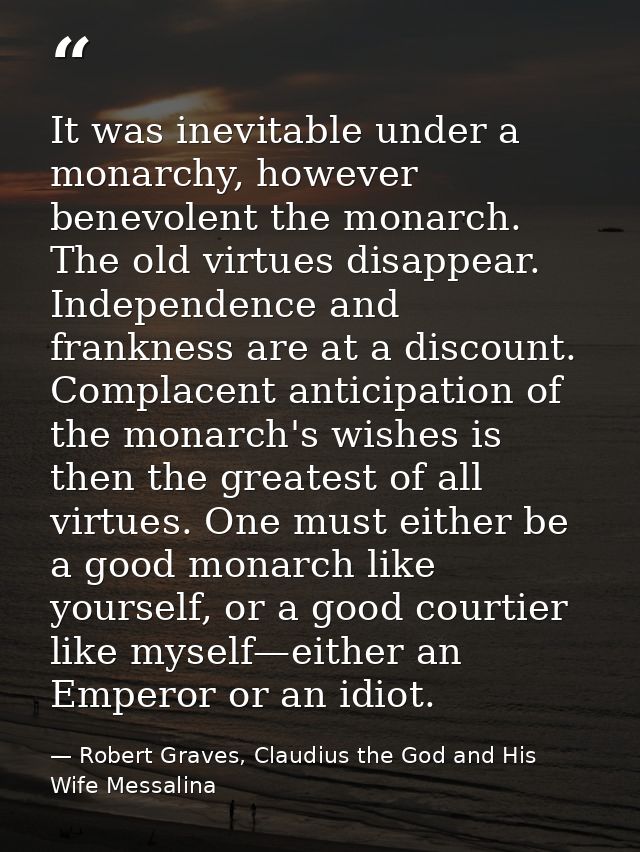 It was inevitable under a monarchy, however benevolent the monarch. The old virtues disappear. Independence and franknes — Robert Graves, Claudius the God and His Wife Messalina