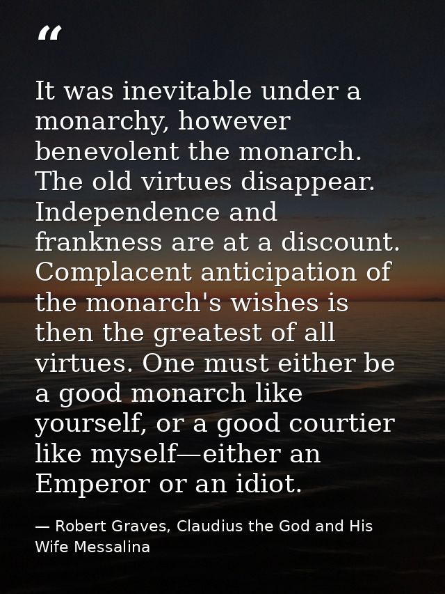 It was inevitable under a monarchy, however benevolent the monarch. The old virtues disappear. Independence and franknes — Robert Graves, Claudius the God and His Wife Messalina