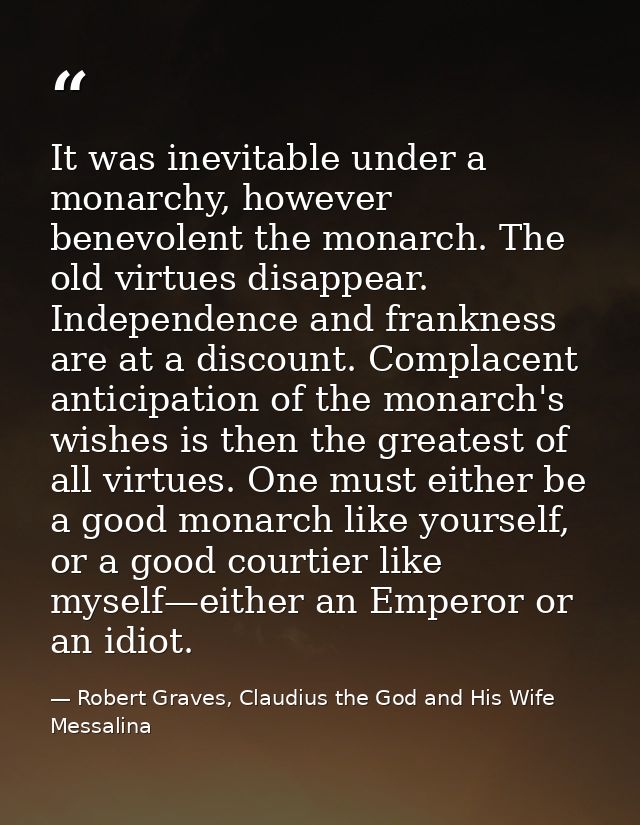 It was inevitable under a monarchy, however benevolent the monarch. The old virtues disappear. Independence and franknes — Robert Graves, Claudius the God and His Wife Messalina