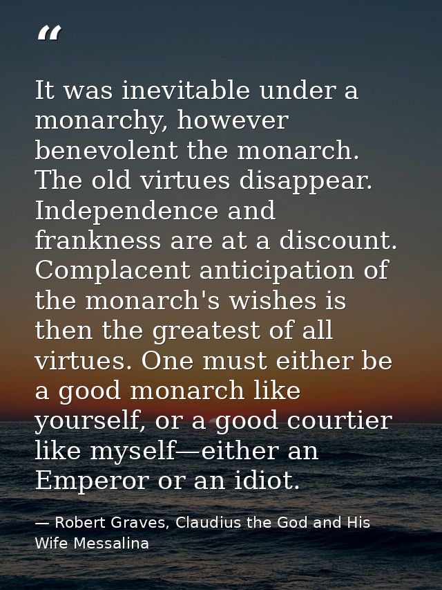 It was inevitable under a monarchy, however benevolent the monarch. The old virtues disappear. Independence and franknes — Robert Graves, Claudius the God and His Wife Messalina