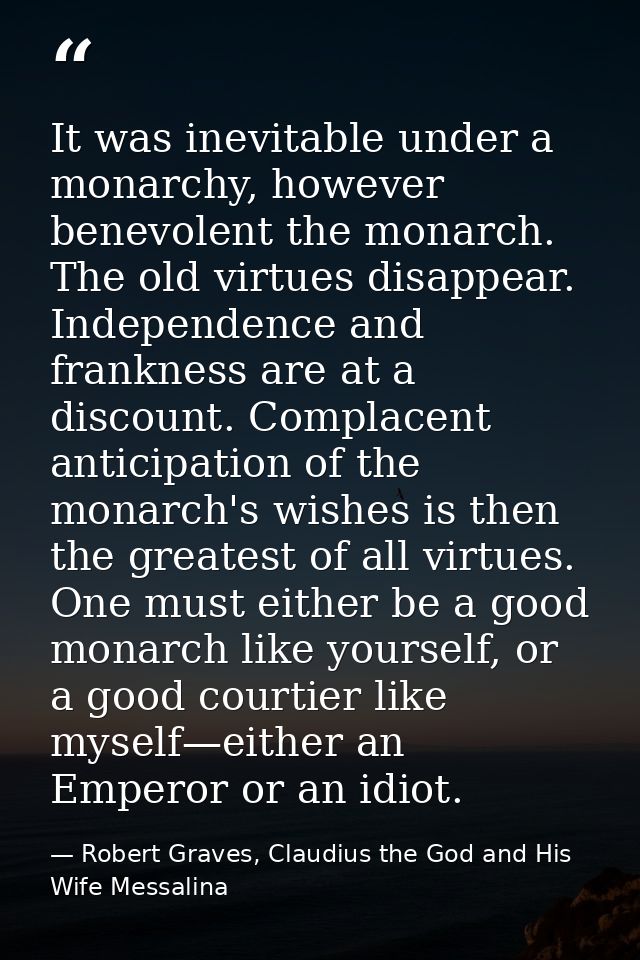 It was inevitable under a monarchy, however benevolent the monarch. The old virtues disappear. Independence and franknes — Robert Graves, Claudius the God and His Wife Messalina