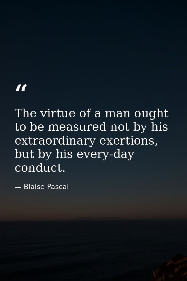 The virtue of a man ought to be measured not by his extraordinary exertions, but by his every-day conduct. — Blaise Pascal