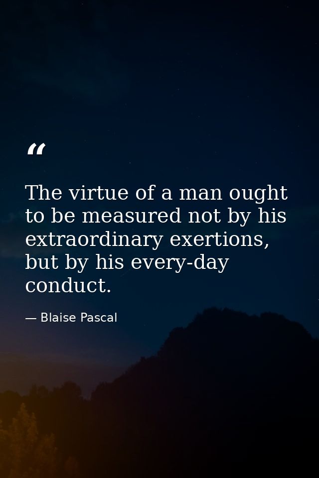 The virtue of a man ought to be measured not by his extraordinary exertions, but by his every-day conduct. — Blaise Pascal