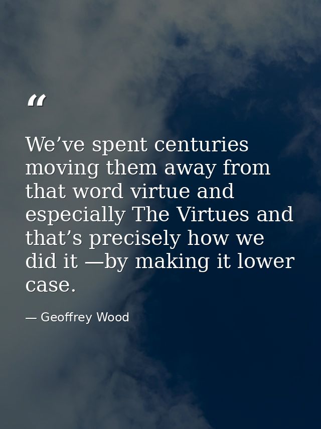We’ve spent centuries moving them away from that word virtue and especially The Virtues and that’s precisely how we did  — Geoffrey Wood