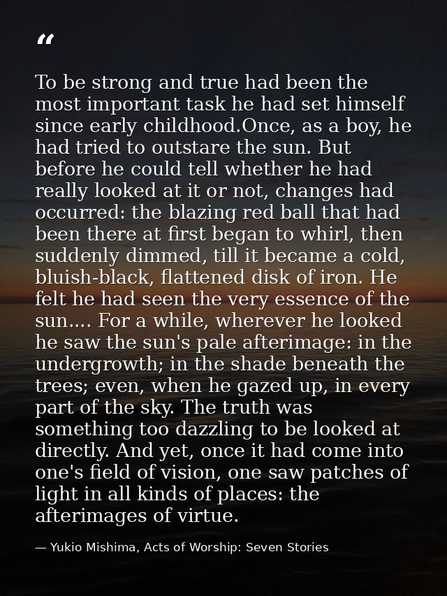 To be strong and true had been the most important task he had set himself since early childhood.Once, as a boy, he had t — Yukio Mishima, Acts of Worship: Seven Stories