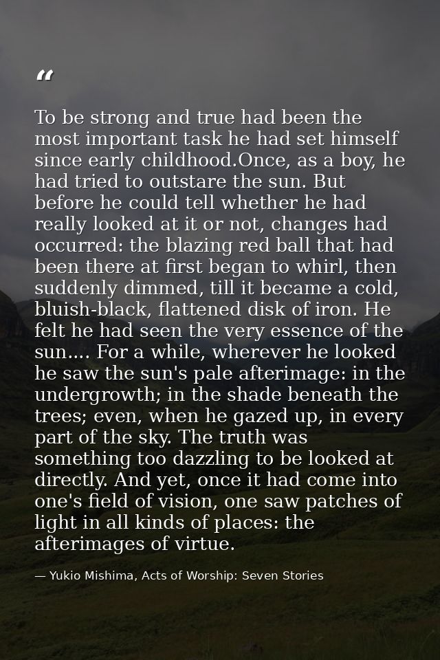 To be strong and true had been the most important task he had set himself since early childhood.Once, as a boy, he had t — Yukio Mishima, Acts of Worship: Seven Stories