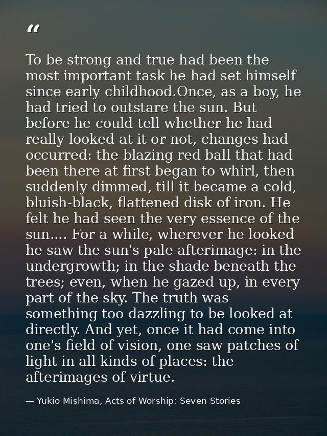 To be strong and true had been the most important task he had set himself since early childhood.Once, as a boy, he had t — Yukio Mishima, Acts of Worship: Seven Stories