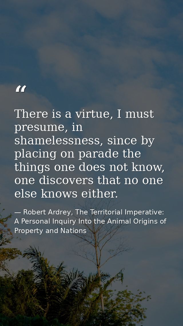 There is a virtue, I must presume, in shamelessness, since by placing on parade the things one does not know, one discov — Robert Ardrey, The Territorial Imperative: A Personal Inquiry Into the Animal Origins of Property and Nations