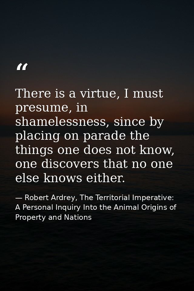 There is a virtue, I must presume, in shamelessness, since by placing on parade the things one does not know, one discov — Robert Ardrey, The Territorial Imperative: A Personal Inquiry Into the Animal Origins of Property and Nations