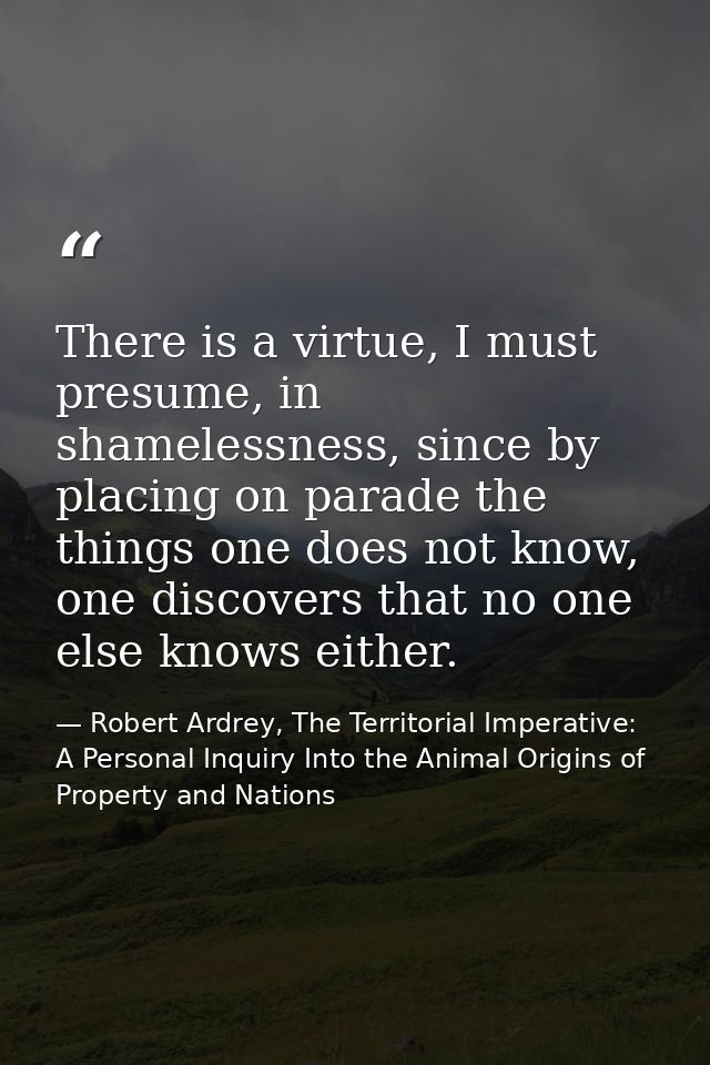 There is a virtue, I must presume, in shamelessness, since by placing on parade the things one does not know, one discov — Robert Ardrey, The Territorial Imperative: A Personal Inquiry Into the Animal Origins of Property and Nations