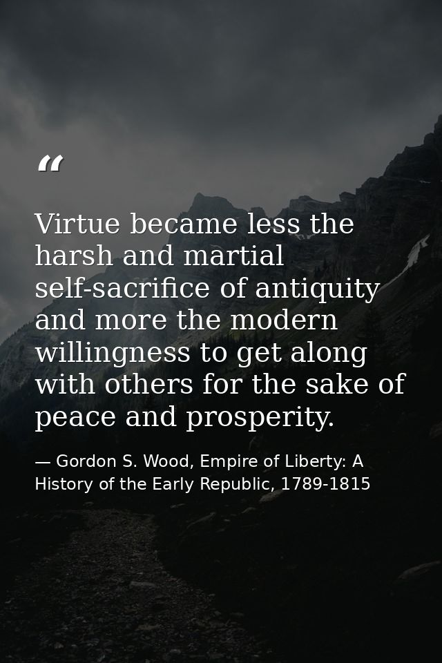 Virtue became less the harsh and martial self-sacrifice of antiquity and more the modern willingness to get along with o — Gordon S. Wood, Empire of Liberty: A History of the Early Republic, 1789-1815