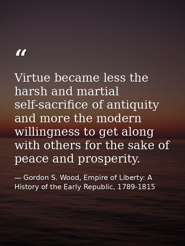 Virtue became less the harsh and martial self-sacrifice of antiquity and more the modern willingness to get along with o — Gordon S. Wood, Empire of Liberty: A History of the Early Republic, 1789-1815